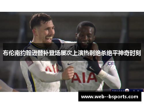布伦南约翰逊替补登场屡次上演热刺绝杀绝平神奇时刻 布伦南约翰逊替补登场屡次上演热刺绝杀绝平神奇时刻