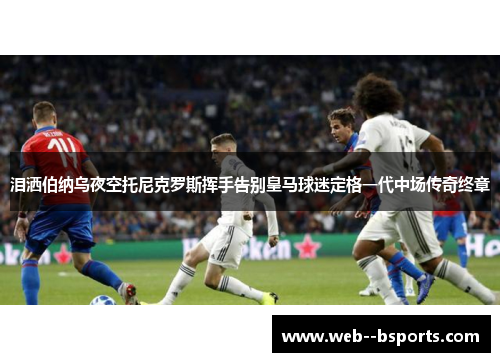 泪洒伯纳乌夜空托尼克罗斯挥手告别皇马球迷定格一代中场传奇终章