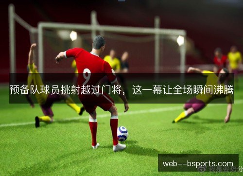预备队球员挑射越过门将，这一幕让全场瞬间沸腾