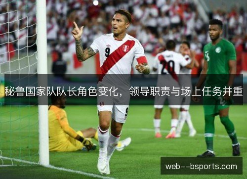 秘鲁国家队队长角色变化,领导职责与场上任务并重 秘鲁国家队队长角色变化,领导职责与场上任务并重